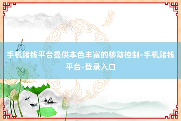 手机赌钱平台提供本色丰富的移动控制-手机赌钱平台-登录入口