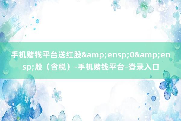 手机赌钱平台送红股&ensp;0&ensp;股（含税）-手机赌钱平台-登录入口