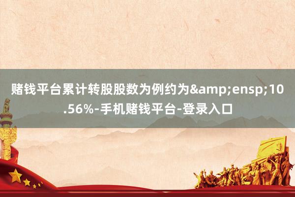 赌钱平台累计转股股数为例约为&ensp;10.56%-手机赌钱平台-登录入口