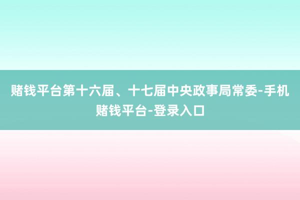 赌钱平台第十六届、十七届中央政事局常委-手机赌钱平台-登录入口