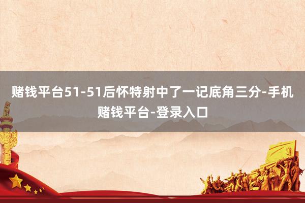 赌钱平台51-51后怀特射中了一记底角三分-手机赌钱平台-登录入口