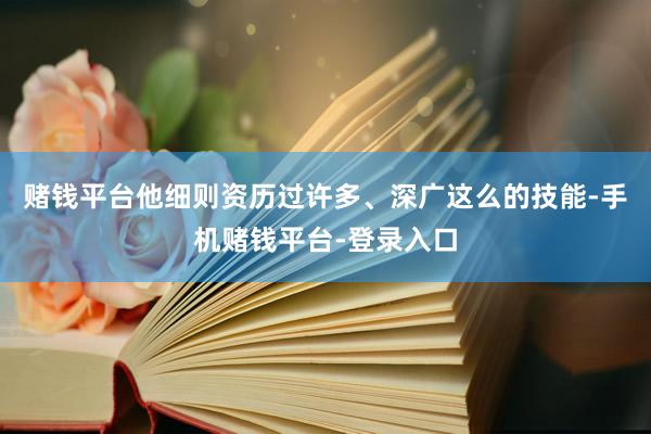 赌钱平台他细则资历过许多、深广这么的技能-手机赌钱平台-登录入口