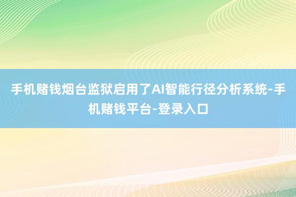 手机赌钱烟台监狱启用了AI智能行径分析系统-手机赌钱平台-登录入口