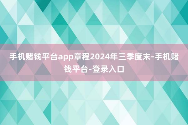 手机赌钱平台app章程2024年三季度末-手机赌钱平台-登录入口