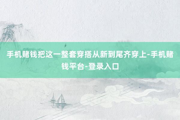 手机赌钱把这一整套穿搭从新到尾齐穿上-手机赌钱平台-登录入口