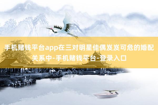 手机赌钱平台app在三对明星佳偶岌岌可危的婚配关系中-手机赌钱平台-登录入口