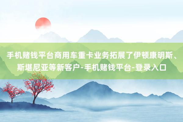 手机赌钱平台商用车重卡业务拓展了伊顿康明斯、斯堪尼亚等新客户-手机赌钱平台-登录入口