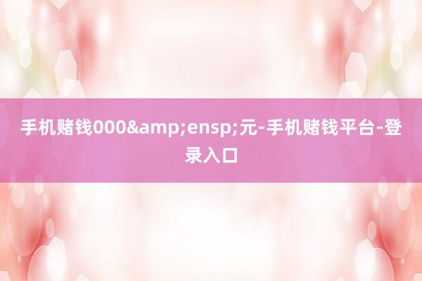 手机赌钱000&ensp;元-手机赌钱平台-登录入口