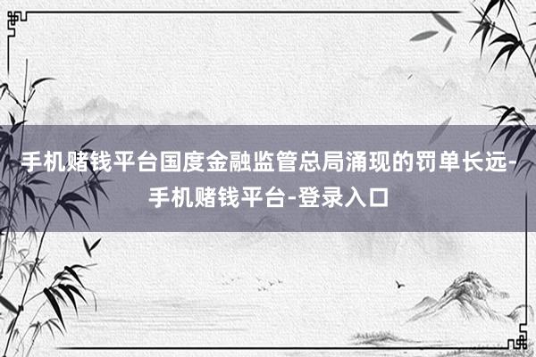 手机赌钱平台国度金融监管总局涌现的罚单长远-手机赌钱平台-登录入口