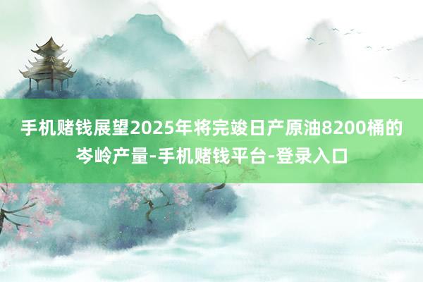 手机赌钱展望2025年将完竣日产原油8200桶的岑岭产量-手机赌钱平台-登录入口