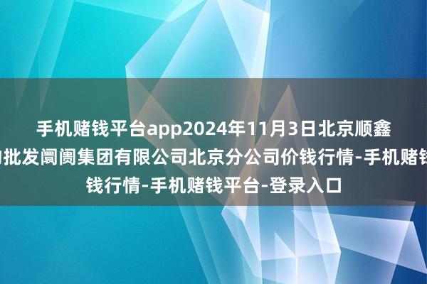 手机赌钱平台app2024年11月3日北京顺鑫石门海外农产物批发阛阓集团有限公司北京分公司价钱行情-手机赌钱平台-登录入口