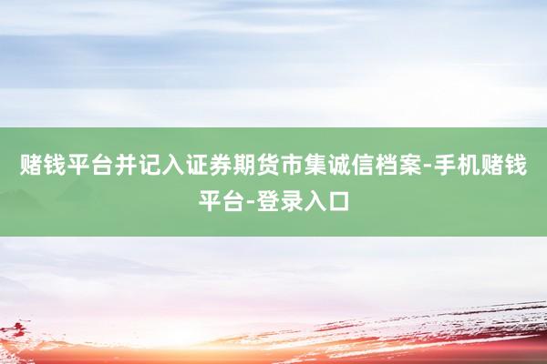 赌钱平台并记入证券期货市集诚信档案-手机赌钱平台-登录入口