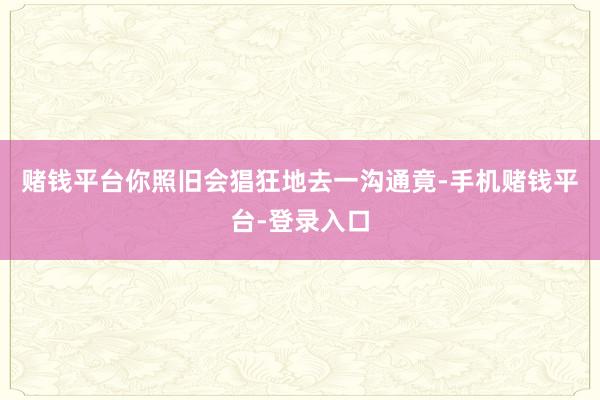 赌钱平台你照旧会猖狂地去一沟通竟-手机赌钱平台-登录入口