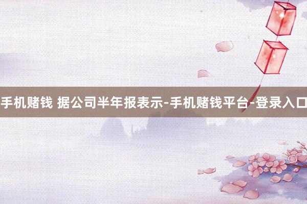 手机赌钱 　　据公司半年报表示-手机赌钱平台-登录入口