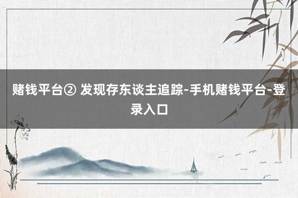 赌钱平台② 发现存东谈主追踪-手机赌钱平台-登录入口