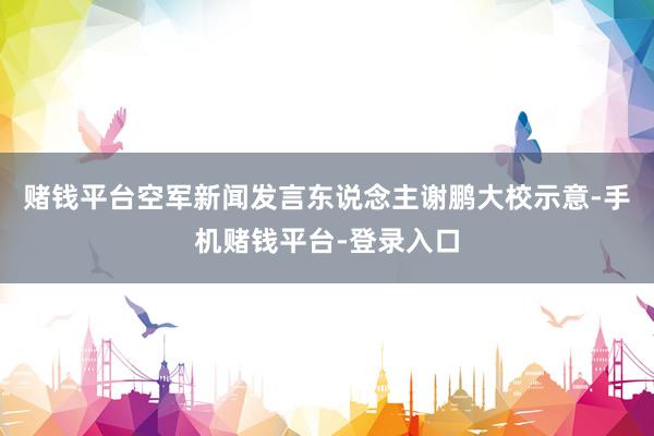 赌钱平台空军新闻发言东说念主谢鹏大校示意-手机赌钱平台-登录入口