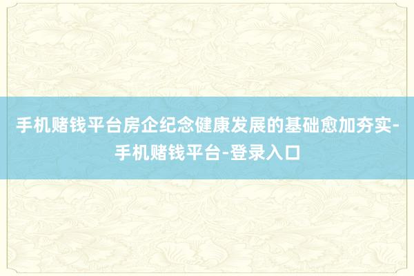 手机赌钱平台房企纪念健康发展的基础愈加夯实-手机赌钱平台-登录入口