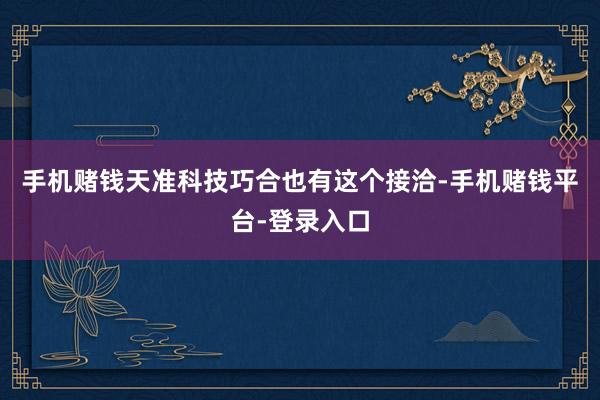 手机赌钱天准科技巧合也有这个接洽-手机赌钱平台-登录入口