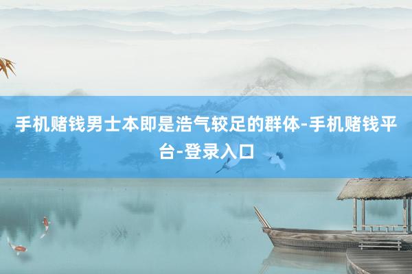手机赌钱男士本即是浩气较足的群体-手机赌钱平台-登录入口