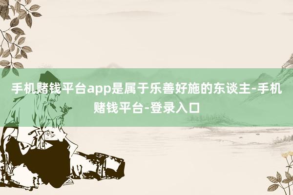 手机赌钱平台app是属于乐善好施的东谈主-手机赌钱平台-登录入口