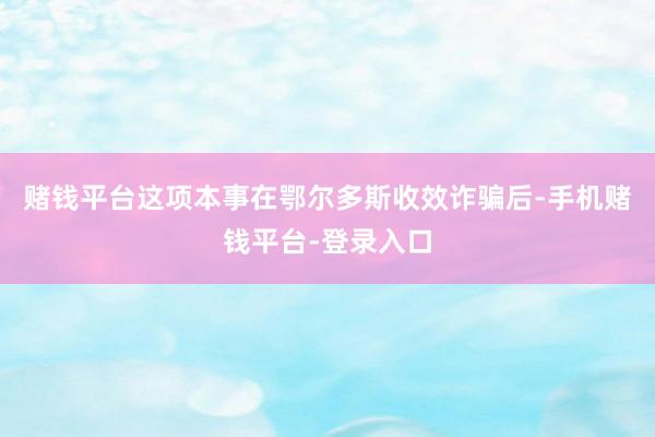 赌钱平台这项本事在鄂尔多斯收效诈骗后-手机赌钱平台-登录入口