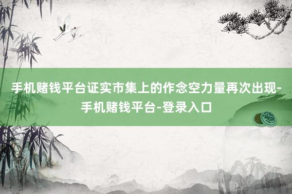 手机赌钱平台证实市集上的作念空力量再次出现-手机赌钱平台-登录入口