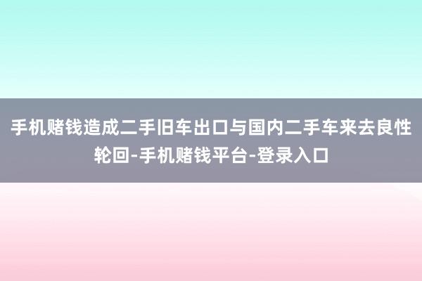手机赌钱造成二手旧车出口与国内二手车来去良性轮回-手机赌钱平台-登录入口