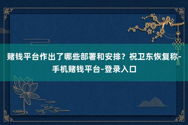 赌钱平台作出了哪些部署和安排？　　祝卫东恢复称-手机赌钱平台-登录入口