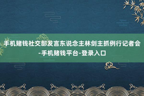 手机赌钱社交部发言东说念主林剑主抓例行记者会-手机赌钱平台-登录入口