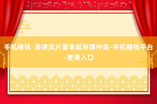 手机赌钱  菲律宾片面拿起所谓仲裁-手机赌钱平台-登录入口