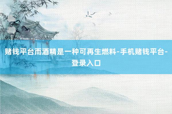 赌钱平台而酒精是一种可再生燃料-手机赌钱平台-登录入口