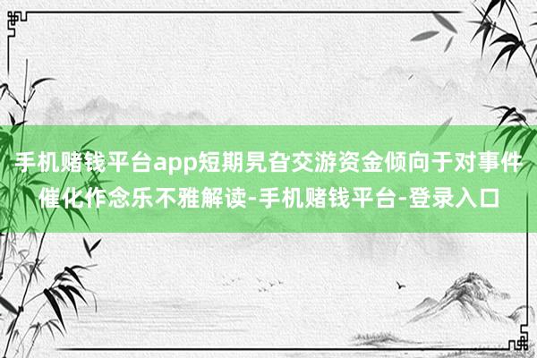 手机赌钱平台app短期旯旮交游资金倾向于对事件催化作念乐不雅解读-手机赌钱平台-登录入口