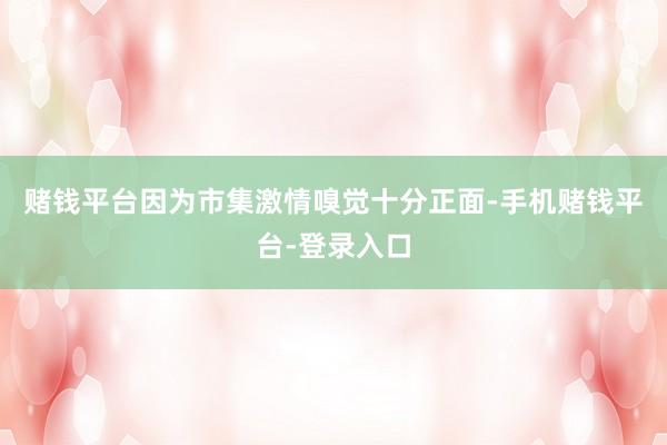 赌钱平台因为市集激情嗅觉十分正面-手机赌钱平台-登录入口