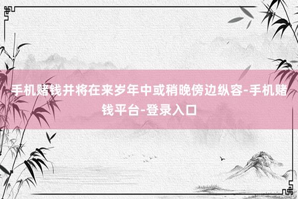 手机赌钱并将在来岁年中或稍晚傍边纵容-手机赌钱平台-登录入口