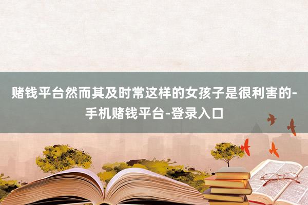 赌钱平台然而其及时常这样的女孩子是很利害的-手机赌钱平台-登录入口