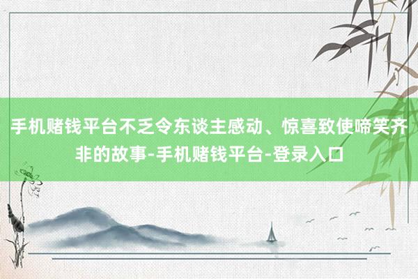 手机赌钱平台不乏令东谈主感动、惊喜致使啼笑齐非的故事-手机赌钱平台-登录入口