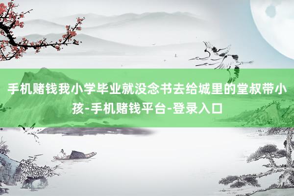 手机赌钱我小学毕业就没念书去给城里的堂叔带小孩-手机赌钱平台-登录入口