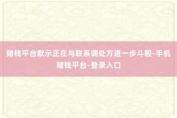 赌钱平台默示正在与联系调处方进一步斗殴-手机赌钱平台-登录入口
