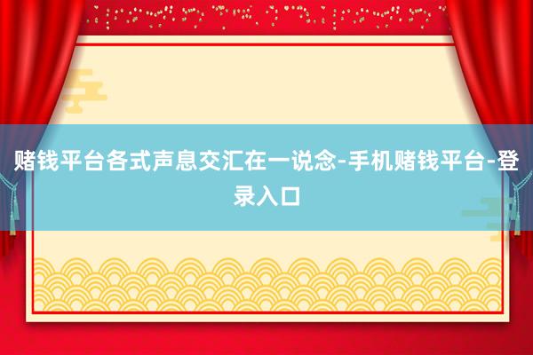 赌钱平台各式声息交汇在一说念-手机赌钱平台-登录入口