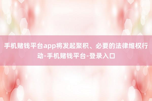 手机赌钱平台app将发起聚积、必要的法律维权行动-手机赌钱平台-登录入口
