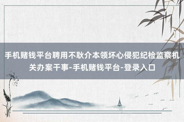 手机赌钱平台聘用不耿介本领坏心侵犯纪检监察机关办案干事-手机赌钱平台-登录入口