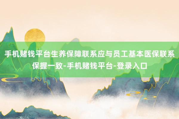 手机赌钱平台生养保障联系应与员工基本医保联系保握一致-手机赌钱平台-登录入口