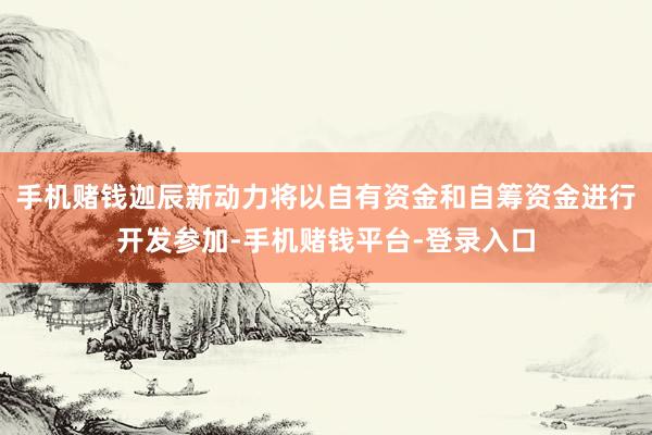 手机赌钱迦辰新动力将以自有资金和自筹资金进行开发参加-手机赌钱平台-登录入口