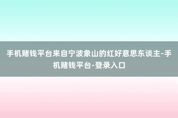 手机赌钱平台来自宁波象山的红好意思东谈主-手机赌钱平台-登录入口