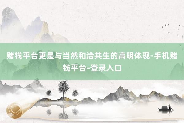 赌钱平台更是与当然和洽共生的高明体现-手机赌钱平台-登录入口