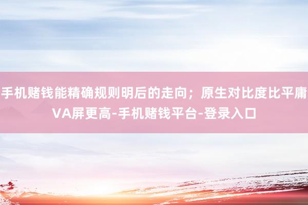 手机赌钱能精确规则明后的走向；原生对比度比平庸VA屏更高-手机赌钱平台-登录入口