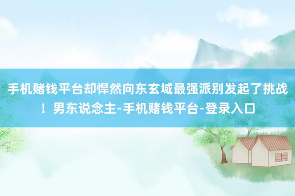 手机赌钱平台却悍然向东玄域最强派别发起了挑战！男东说念主-手机赌钱平台-登录入口