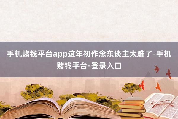 手机赌钱平台app这年初作念东谈主太难了-手机赌钱平台-登录入口