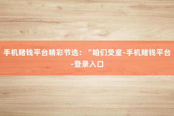 手机赌钱平台精彩节选：“咱们受室-手机赌钱平台-登录入口