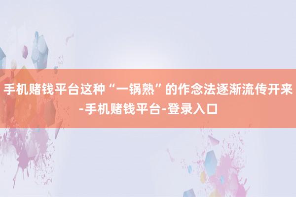 手机赌钱平台这种“一锅熟”的作念法逐渐流传开来-手机赌钱平台-登录入口